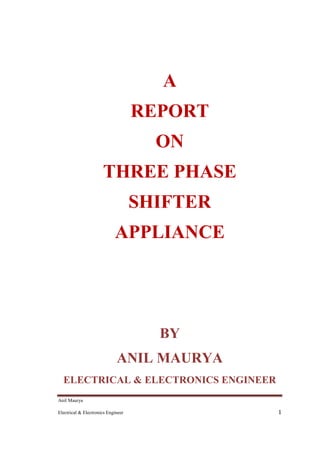 Anil Maurya
Electrical & Electronics Engineer 1
A
REPORT
ON
THREE PHASE
SHIFTER
APPLIANCE
BY
ANIL MAURYA
ELECTRICAL & ELECTRONICS ENGINEER
 