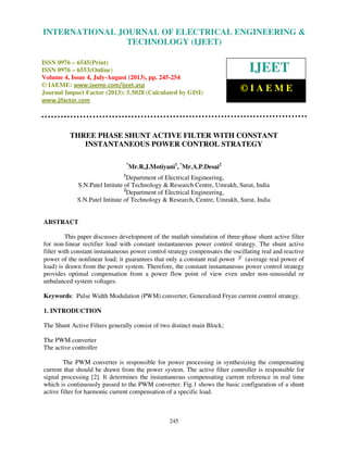 International Journal of Electrical Engineering and Technology (IJEET), ISSN 0976 –
6545(Print), ISSN 0976 – 6553(Online) Volume 4, Issue 4, July-August (2013), © IAEME
245
THREE PHASE SHUNT ACTIVE FILTER WITH CONSTANT
INSTANTANEOUS POWER CONTROL STRATEGY
*
Mr.R.J.Motiyani1
, *
Mr.A.P.Desai2
1
Department of Electrical Engineering,
S.N.Patel Intitute of Technology & Research Centre, Umrakh, Surat, India
2
Department of Electrical Engineering,
S.N.Patel Intitute of Technology & Research, Centre, Umrakh, Surat, India
ABSTRACT
This paper discusses development of the matlab simulation of three-phase shunt active filter
for non-linear rectifier load with constant instantaneous power control strategy. The shunt active
filter with constant instantaneous power control strategy compensates the oscillating real and reactive
power of the nonlinear load; it guarantees that only a constant real power p (average real power of
load) is drawn from the power system. Therefore, the constant instantaneous power control strategy
provides optimal compensation from a power flow point of view even under non-sinusoidal or
unbalanced system voltages.
Keywords: Pulse Width Modulation (PWM) converter, Generalized Fryze current control strategy.
1. INTRODUCTION
The Shunt Active Filters generally consist of two distinct main Block;
The PWM converter
The active controller
The PWM converter is responsible for power processing in synthesizing the compensating
current that should be drawn from the power system. The active filter controller is responsible for
signal processing [2]. It determines the instantaneous compensating current reference in real time
which is continuously passed to the PWM converter. Fig.1 shows the basic configuration of a shunt
active filter for harmonic current compensation of a specific load.
INTERNATIONAL JOURNAL OF ELECTRICAL ENGINEERING &
TECHNOLOGY (IJEET)
ISSN 0976 – 6545(Print)
ISSN 0976 – 6553(Online)
Volume 4, Issue 4, July-August (2013), pp. 245-254
© IAEME: www.iaeme.com/ijeet.asp
Journal Impact Factor (2013): 5.5028 (Calculated by GISI)
www.jifactor.com
IJEET
© I A E M E
 