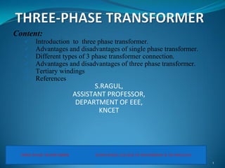 Content:
 Introduction to three phase transformer.
 Advantages and disadvantages of single phase transformer.
 Different types of 3 phase transformer connection.
 Advantages and disadvantages of three phase transformer.
 Tertiary windings
 References
S.RAGUL,
ASSISTANT PROFESSOR,
DEPARTMENT OF EEE,
KNCET
1
THREE PHASE TRANSFORMER KONGUNADU COLLEGE OF ENGINEERING & TECHNOLOGY
 