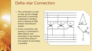 Delta-star Connection
 This connection is used
to step-up the voltage
level and is commonly
employed in sending
end or starting of high
tension transmission
system.
 In this connection, the
primary is connected in
delta fashion and
secondary in star fashion
so that three phase 4
wire system at secondary
is possible.
 
