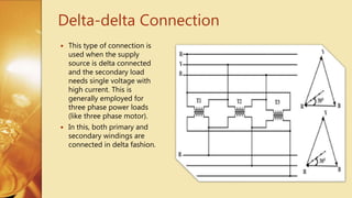 Delta-delta Connection
 This type of connection is
used when the supply
source is delta connected
and the secondary load
needs single voltage with
high current. This is
generally employed for
three phase power loads
(like three phase motor).
 In this, both primary and
secondary windings are
connected in delta fashion.
 
