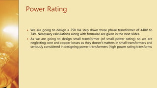 Power Rating
 We are going to design a 250 VA step down three phase transformer of 440V to
74V. Necessary calculations along with formulae are given in the next slides.
 As we are going to design small transformer (of small power rating) so we are
neglecting core and copper losses as they doesn’t matters in small transformers and
seriously considered in designing power transformers (high power rating transforms
 