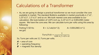Calculations of a Transformer
 As, we are going to design a practical transformer so we must consider the core
available in market. The standard Bobbins available in market practically is 1”x1”,
1.25”x1.5”, 1.5”x1.5” and so on. We took nearest core area available to our
calculation. We took bobbin of 1.875 inch sq. (1.25”x1.5”) or 0.0012065 meter
square. We have the core area. We can calculate turns per volts using this area by
following:
 Putting f=50 Hz; B = 1.2 wb/(m^2); A= 0.0012065 m^2,
we got:
𝑇𝑢𝑟𝑛/𝑉𝑜𝑙𝑡 =
1
4.44 × 𝑓 × 𝐵 × 𝐴
So, Turns per volts are 3.1 Turns per volts.
A = area of core
F = operating frequency
B = magnetic flux density
 