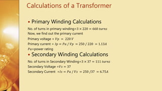 Calculations of a Transformer
 Primary Winding Calculations
No. of turns in primary winding=3 × 220 = 660 𝑡𝑢𝑟𝑛𝑠
Now, we find out the primary current
Primary voltage = 𝑉𝑝 = 220 𝑉
Primary current = 𝐼𝑝 = 𝑃𝑎 / 𝑉𝑝 = 250 / 220 = 1.13𝐴
𝑃𝑎=power rating
 Secondary Winding Calculations
No. of turns in Secondary Winding=3 × 37 = 111 𝑡𝑢𝑟𝑛𝑠
Secondary Voltage =𝑉𝑠 = 37
Secondary Current =𝐼𝑠 = 𝑃𝑎 / 𝑉𝑠 = 250 /37 = 6.75𝐴
 