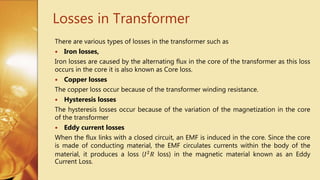 Losses in Transformer
There are various types of losses in the transformer such as
 Iron losses,
Iron losses are caused by the alternating flux in the core of the transformer as this loss
occurs in the core it is also known as Core loss.
 Copper losses
The copper loss occur because of the transformer winding resistance.
 Hysteresis losses
The hysteresis losses occur because of the variation of the magnetization in the core
of the transformer
 Eddy current losses
When the flux links with a closed circuit, an EMF is induced in the core. Since the core
is made of conducting material, the EMF circulates currents within the body of the
material, it produces a loss (𝐼2 𝑅 loss) in the magnetic material known as an Eddy
Current Loss.
 
