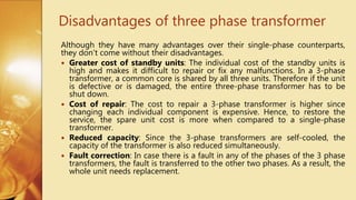 Disadvantages of three phase transformer
Although they have many advantages over their single-phase counterparts,
they don’t come without their disadvantages.
 Greater cost of standby units: The individual cost of the standby units is
high and makes it difficult to repair or fix any malfunctions. In a 3-phase
transformer, a common core is shared by all three units. Therefore if the unit
is defective or is damaged, the entire three-phase transformer has to be
shut down.
 Cost of repair: The cost to repair a 3-phase transformer is higher since
changing each individual component is expensive. Hence, to restore the
service, the spare unit cost is more when compared to a single-phase
transformer.
 Reduced capacity: Since the 3-phase transformers are self-cooled, the
capacity of the transformer is also reduced simultaneously.
 Fault correction: In case there is a fault in any of the phases of the 3 phase
transformers, the fault is transferred to the other two phases. As a result, the
whole unit needs replacement.
 