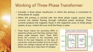 Working of Three Phase Transformer
 Consider a three phase transformer in which the primary is connected to
three phase AC supply.
 When the primary is excited with the three phase supply source, three
currents are started flowing through individual phase windings. These
currents produce the magnetic fluxes in the respective cores. In three phase
system, at any instant the sum of all the fluxes is same.
• These fluxes induce the secondary EMFs in
respective phase such that they maintain their
phase angle between them. These EMFs
drives the currents in the secondary and
hence to the load. Depends on the type of
connection used and number of turns on each
phase, the voltage induced will be varied for
obtaining step-up or step-down of voltages.
 