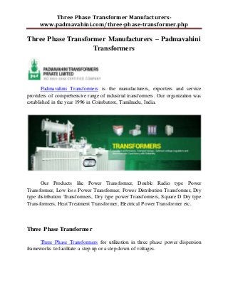 Three Phase Transformer Manufacturers-
www.padmavahini.com/three-phase-transformer.php
Three Phase Transformer Manufacturers – Padmavahini
Transformers
Padmavahini Transformers is the manufacturers, exporters and service
providers of comprehensive range of industrial transformers. Our organization was
established in the year 1996 in Coimbatore, Tamilnadu, India.
Our Products like Power Transformer, Double Radio type Power
Transformer, Low loss Power Transformer, Power Distribution Transformer, Dry
type distribution Transformers, Dry type power Transformers, Square D Dry type
Transformers, Heat Treatment Transformer, Electrical Power Transformer etc.
Three Phase Transformer
Three Phase Transformers for utilization in three phase power dispersion
frameworks to facilitate a step up or a step down of voltages.
 