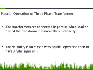 Parallel Operation of Three Phase Transformer
• The transformers are connected in parallel when load on
one of the transformers is more then it capacity
• The reliability is increased with parallel operation than to
have single larger unit.
 
