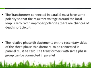 • The Transformers connected in parallel must have same
polarity so that the resultant voltage around the local
loop is zero. With improper polarities there are chances of
dead short circuit.
• The relative phase displacements on the secondary sides
of the three phase transformers to be connected in
parallel must be zero. The transformers with same phase
group can be connected in parallel
 