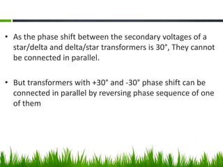 • As the phase shift between the secondary voltages of a
star/delta and delta/star transformers is 30°, They cannot
be connected in parallel.
• But transformers with +30° and -30° phase shift can be
connected in parallel by reversing phase sequence of one
of them
 