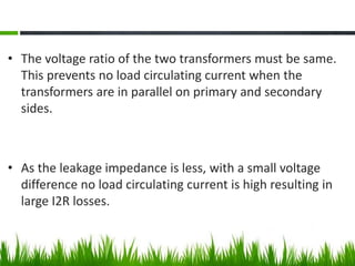 • The voltage ratio of the two transformers must be same.
This prevents no load circulating current when the
transformers are in parallel on primary and secondary
sides.
• As the leakage impedance is less, with a small voltage
difference no load circulating current is high resulting in
large I2R losses.
 