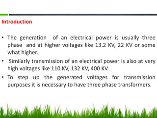 Introduction
• The generation of an electrical power is usually three
phase and at higher voltages like 13.2 KV, 22 KV or some
what higher.
• Similarly transmission of an electrical power is also at very
high voltages like 110 KV, 132 KV, 400 KV.
• To step up the generated voltages for transmission
purposes it is necessary to have three phase transformers.
 