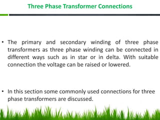 Three Phase Transformer Connections
• The primary and secondary winding of three phase
transformers as three phase winding can be connected in
different ways such as in star or in delta. With suitable
connection the voltage can be raised or lowered.
• In this section some commonly used connections for three
phase transformers are discussed.
 