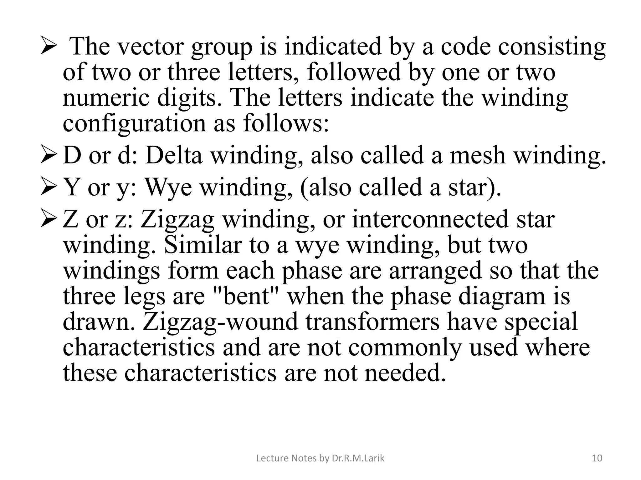 ➢ The vector group is indicated by a code consisting
of two or three letters, followed by one or two
numeric digits. The letters indicate the winding
configuration as follows:
➢D or d: Delta winding, also called a mesh winding.
➢Y or y: Wye winding, (also called a star).
➢Z or z: Zigzag winding, or interconnected star
winding. Similar to a wye winding, but two
windings form each phase are arranged so that the
three legs are "bent" when the phase diagram is
drawn. Zigzag-wound transformers have special
characteristics and are not commonly used where
these characteristics are not needed.
Lecture Notes by Dr.R.M.Larik 10
 