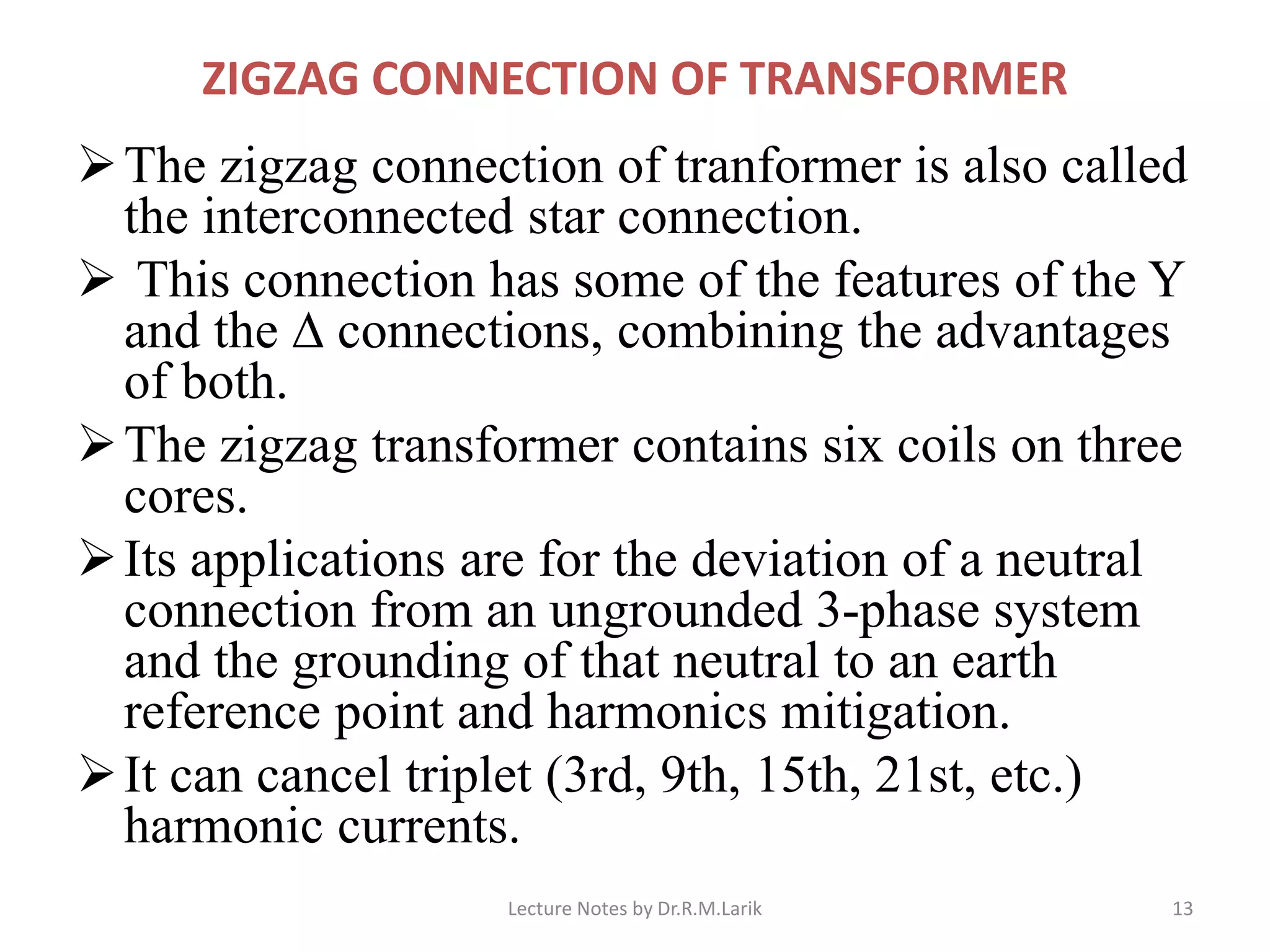 ZIGZAG CONNECTION OF TRANSFORMER
➢The zigzag connection of tranformer is also called
the interconnected star connection.
➢ This connection has some of the features of the Y
and the ∆ connections, combining the advantages
of both.
➢The zigzag transformer contains six coils on three
cores.
➢Its applications are for the deviation of a neutral
connection from an ungrounded 3-phase system
and the grounding of that neutral to an earth
reference point and harmonics mitigation.
➢It can cancel triplet (3rd, 9th, 15th, 21st, etc.)
harmonic currents.
Lecture Notes by Dr.R.M.Larik 13
 