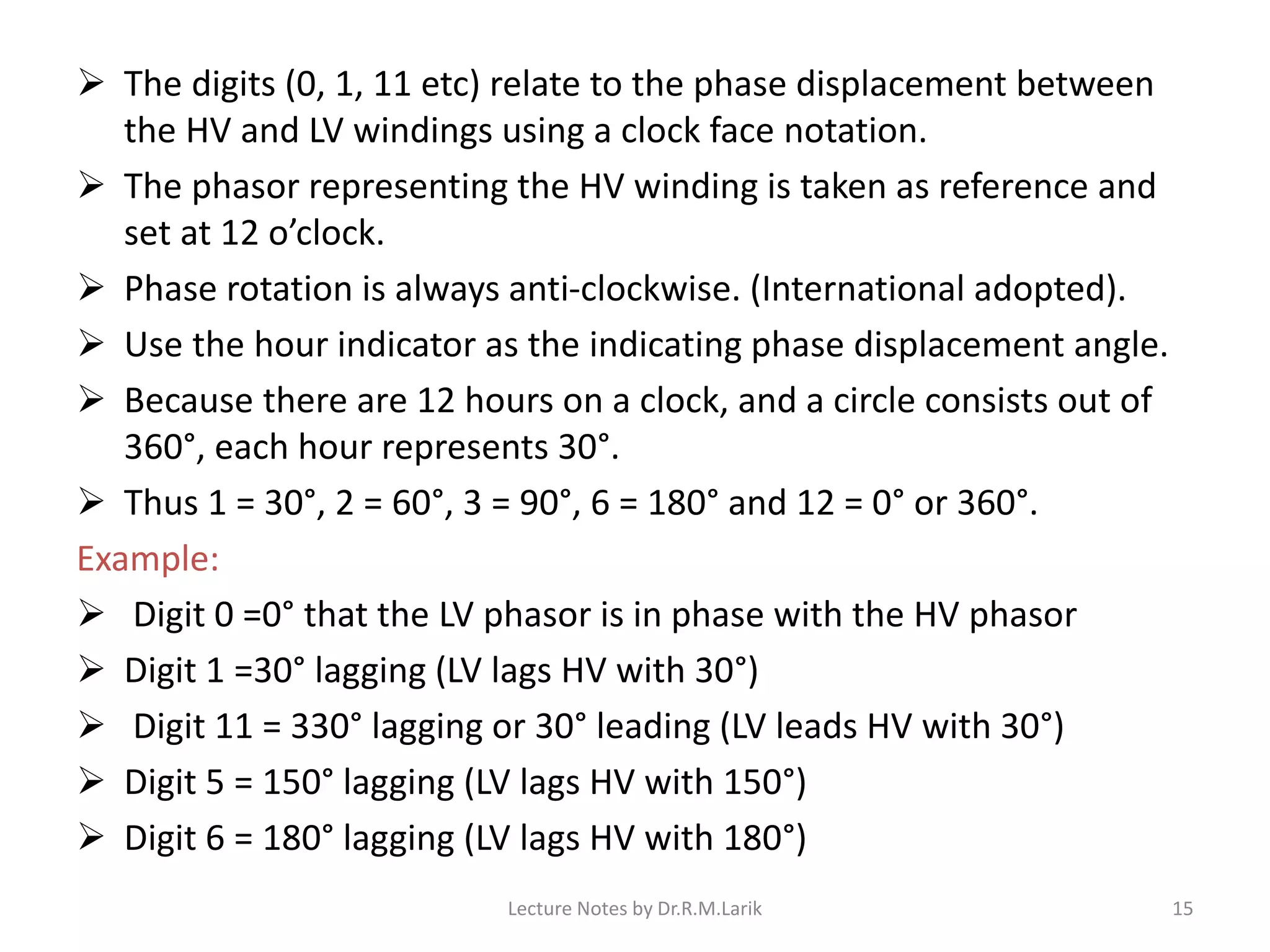 ➢ The digits (0, 1, 11 etc) relate to the phase displacement between
the HV and LV windings using a clock face notation.
➢ The phasor representing the HV winding is taken as reference and
set at 12 o’clock.
➢ Phase rotation is always anti-clockwise. (International adopted).
➢ Use the hour indicator as the indicating phase displacement angle.
➢ Because there are 12 hours on a clock, and a circle consists out of
360°, each hour represents 30°.
➢ Thus 1 = 30°, 2 = 60°, 3 = 90°, 6 = 180° and 12 = 0° or 360°.
Example:
➢ Digit 0 =0° that the LV phasor is in phase with the HV phasor
➢ Digit 1 =30° lagging (LV lags HV with 30°)
➢ Digit 11 = 330° lagging or 30° leading (LV leads HV with 30°)
➢ Digit 5 = 150° lagging (LV lags HV with 150°)
➢ Digit 6 = 180° lagging (LV lags HV with 180°)
Lecture Notes by Dr.R.M.Larik 15
 