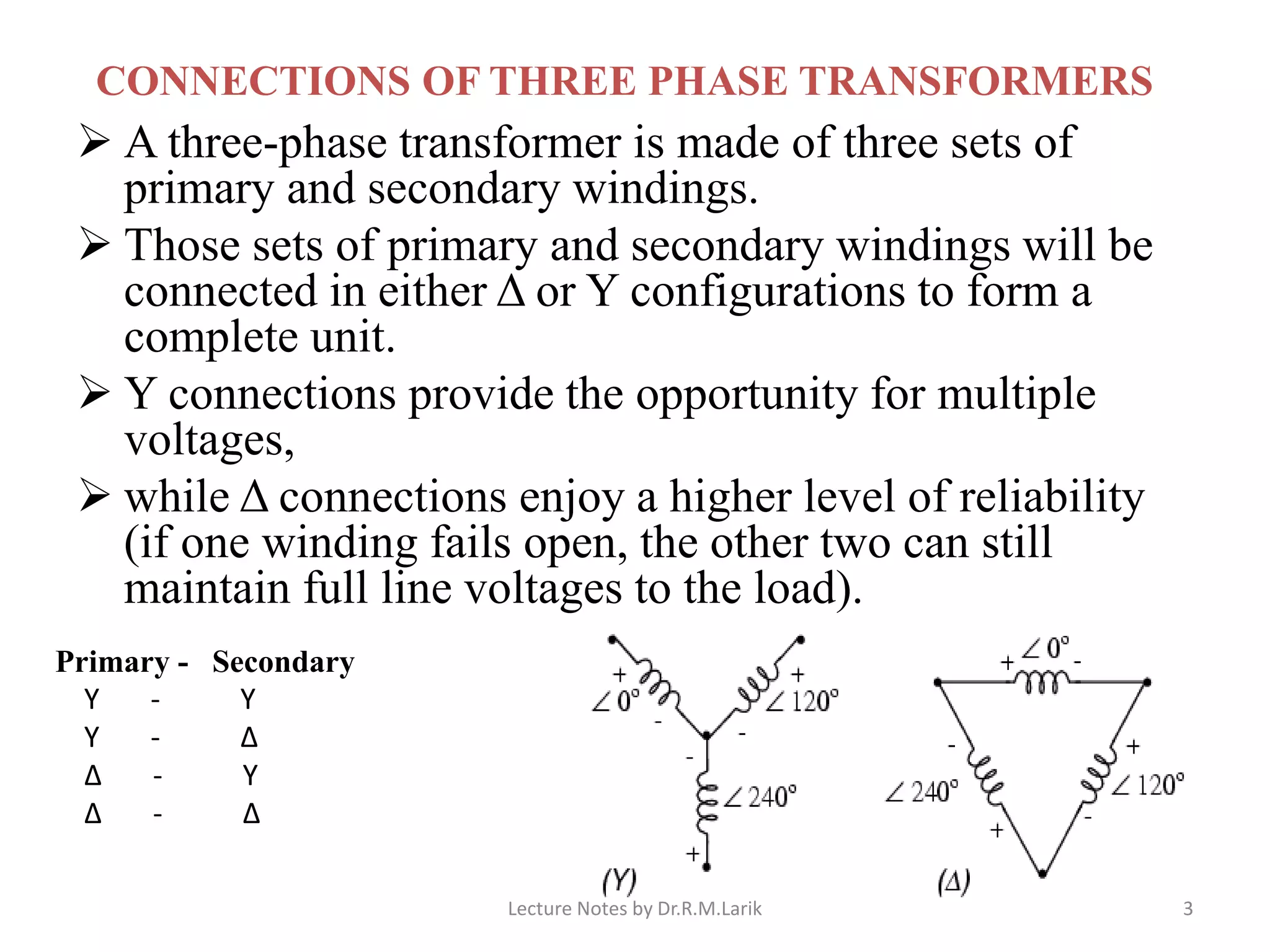 CONNECTIONS OF THREE PHASE TRANSFORMERS
➢ A three-phase transformer is made of three sets of
primary and secondary windings.
➢ Those sets of primary and secondary windings will be
connected in either Δ or Y configurations to form a
complete unit.
➢ Y connections provide the opportunity for multiple
voltages,
➢ while Δ connections enjoy a higher level of reliability
(if one winding fails open, the other two can still
maintain full line voltages to the load).
Primary - Secondary
Y - Y
Y - Δ
Δ - Y
Δ - Δ
Lecture Notes by Dr.R.M.Larik 3
 