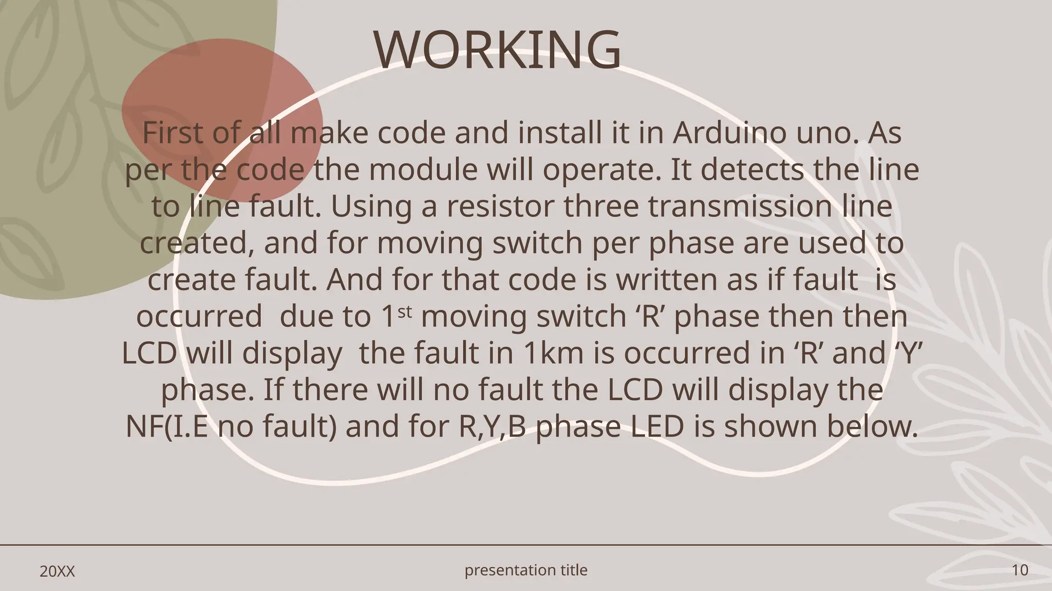 presentation title 10
20XX
First of all make code and install it in Arduino uno. As
per the code the module will operate. It detects the line
to line fault. Using a resistor three transmission line
created, and for moving switch per phase are used to
create fault. And for that code is written as if fault is
occurred due to 1st
moving switch ‘R’ phase then then
LCD will display the fault in 1km is occurred in ‘R’ and ‘Y’
phase. If there will no fault the LCD will display the
NF(I.E no fault) and for R,Y,B phase LED is shown below.
WORKING
 