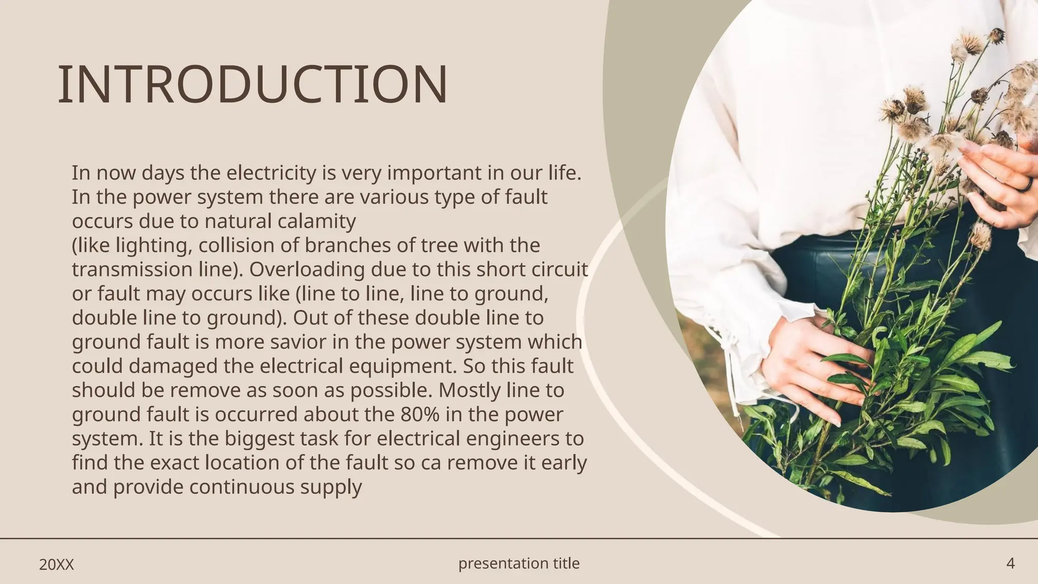 presentation title 4
In now days the electricity is very important in our life.
In the power system there are various type of fault
occurs due to natural calamity
(like lighting, collision of branches of tree with the
transmission line). Overloading due to this short circuit
or fault may occurs like (line to line, line to ground,
double line to ground). Out of these double line to
ground fault is more savior in the power system which
could damaged the electrical equipment. So this fault
should be remove as soon as possible. Mostly line to
ground fault is occurred about the 80% in the power
system. It is the biggest task for electrical engineers to
find the exact location of the fault so ca remove it early
and provide continuous supply
20XX
INTRODUCTION
 