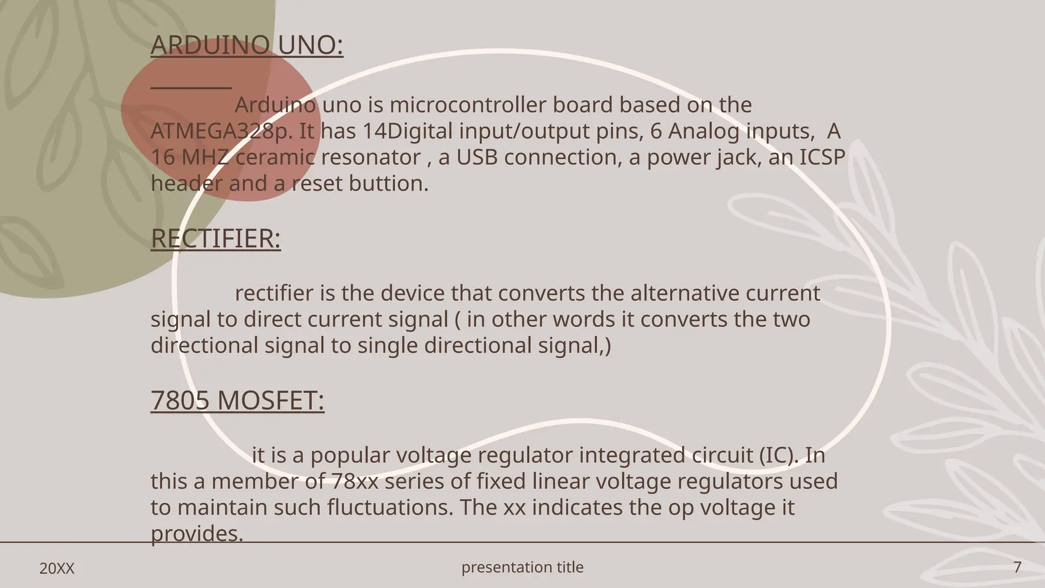 presentation title 7
20XX
ARDUINO UNO:
Arduino uno is microcontroller board based on the
ATMEGA328p. It has 14Digital input/output pins, 6 Analog inputs, A
16 MHZ ceramic resonator , a USB connection, a power jack, an ICSP
header and a reset buttion.
RECTIFIER:
rectifier is the device that converts the alternative current
signal to direct current signal ( in other words it converts the two
directional signal to single directional signal,)
7805 MOSFET:
it is a popular voltage regulator integrated circuit (IC). In
this a member of 78xx series of fixed linear voltage regulators used
to maintain such fluctuations. The xx indicates the op voltage it
provides.
 