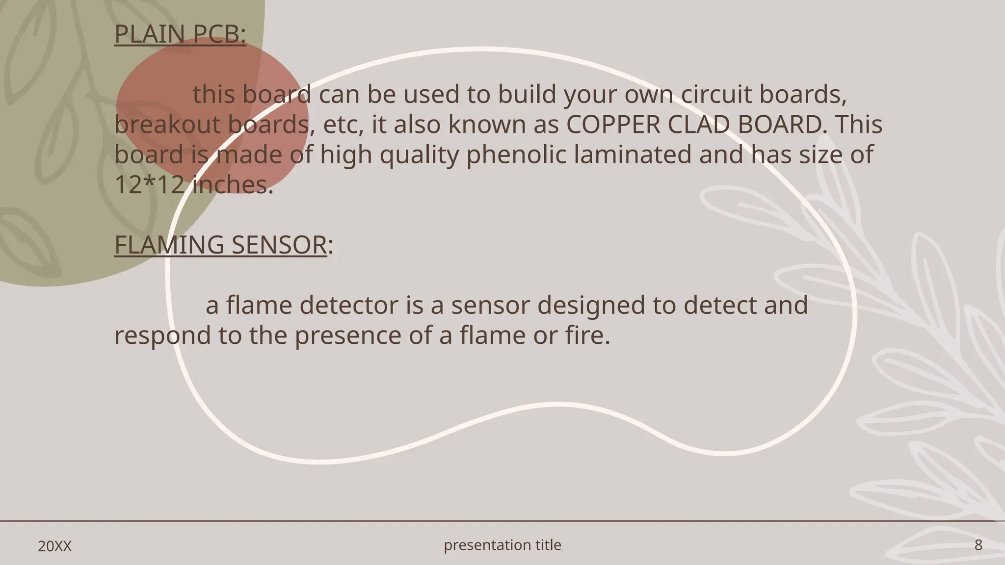 presentation title 8
20XX
PLAIN PCB:
this board can be used to build your own circuit boards,
breakout boards, etc, it also known as COPPER CLAD BOARD. This
board is made of high quality phenolic laminated and has size of
12*12 inches.
FLAMING SENSOR:
a flame detector is a sensor designed to detect and
respond to the presence of a flame or fire.
 