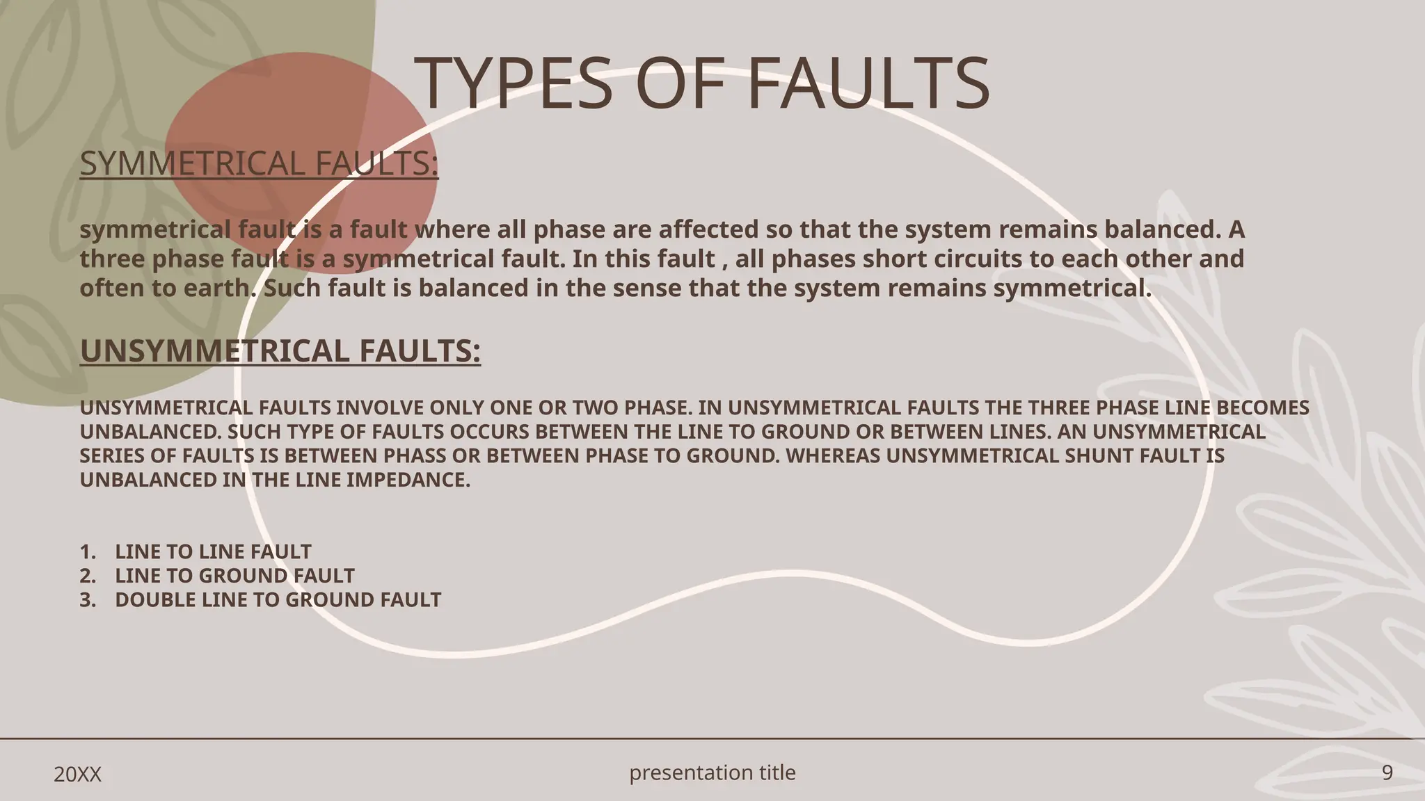 presentation title 9
20XX
SYMMETRICAL FAULTS:
symmetrical fault is a fault where all phase are affected so that the system remains balanced. A
three phase fault is a symmetrical fault. In this fault , all phases short circuits to each other and
often to earth. Such fault is balanced in the sense that the system remains symmetrical.
UNSYMMETRICAL FAULTS:
UNSYMMETRICAL FAULTS INVOLVE ONLY ONE OR TWO PHASE. IN UNSYMMETRICAL FAULTS THE THREE PHASE LINE BECOMES
UNBALANCED. SUCH TYPE OF FAULTS OCCURS BETWEEN THE LINE TO GROUND OR BETWEEN LINES. AN UNSYMMETRICAL
SERIES OF FAULTS IS BETWEEN PHASS OR BETWEEN PHASE TO GROUND. WHEREAS UNSYMMETRICAL SHUNT FAULT IS
UNBALANCED IN THE LINE IMPEDANCE.
1. LINE TO LINE FAULT
2. LINE TO GROUND FAULT
3. DOUBLE LINE TO GROUND FAULT
TYPES OF FAULTS
 