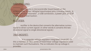presentation title 7
20XX
ARDUINO UNO:
Arduino uno is microcontroller board based on the
ATMEGA328p. It has 14Digital input/output pins, 6 Analog inputs, A
16 MHZ ceramic resonator , a USB connection, a power jack, an ICSP
header and a reset buttion.
RECTIFIER:
rectifier is the device that converts the alternative current
signal to direct current signal ( in other words it converts the two
directional signal to single directional signal,)
7805 MOSFET:
it is a popular voltage regulator integrated circuit (IC). In
this a member of 78xx series of fixed linear voltage regulators used
to maintain such fluctuations. The xx indicates the op voltage it
provides.
 