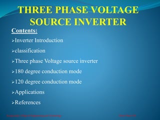 THREE PHASE VOLTAGE
SOURCE INVERTER
Kongunadu College of Engineering and Technology Three Phase VSI
Contents:
Inverter Introduction
classification
Three phase Voltage source inverter
180 degree conduction mode
120 degree conduction mode
Applications
References
 