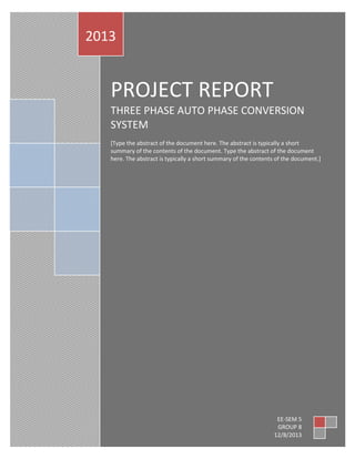 2013

PROJECT REPORT
THREE PHASE AUTO PHASE CONVERSION
SYSTEM
[Type the abstract of the document here. The abstract is typically a short
summary of the contents of the document. Type the abstract of the document
here. The abstract is typically a short summary of the contents of the document.]

EE-SEM 5
GROUP 8
12/8/2013

 