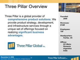 Three Pillar OverviewThree Pillar is a global provider of comprehensive product solutions. We provide product strategy, development, and infrastructure services through a unique set of offerings focused on realizing significant business advantages.Founded:	2006Revenues:$14MEmployees:150Headquarters:	Fairfax, VAOffices:	DC Metro 	Romania	Argentina	IndiaDecember 6, 200922
