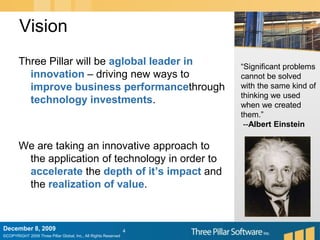 VisionDecember 6, 20094Three Pillar will be aglobal leader in innovation – driving new ways to improve business performancethrough technology investments.We are taking an innovative approach to the application of technology in order to accelerate the depth of it’s impact and the realization of value.“Significant problems cannot be solved with the same kind of thinking we used when we created them.” --Albert Einstein