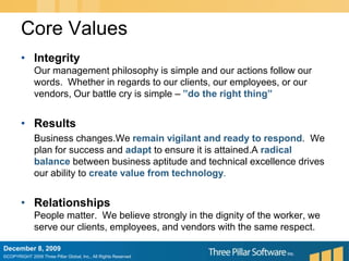 Core ValuesIntegrityOur management philosophy is simple and our actions follow our words.  Whether in regards to our clients, our employees, or our vendors, Our battle cry is simple – ”do the right thing”Results	Business changes.We remain vigilant and ready to respond.  We plan for success and adapt to ensure it is attained.A radical balance between business aptitude and technical excellence drives our ability to create value from technology. RelationshipsPeople matter.  We believe strongly in the dignity of the worker, we serve our clients, employees, and vendors with the same respect.December 6, 2009