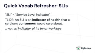 Quick Vocab Refresher: SLIs
“SLI” = “Service Level Indicator”
TL;DR: An SLI is an indicator of health that a
service’s consumers would care about.
… not an indicator of its inner workings
 