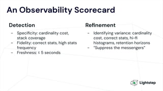 An Observability Scorecard
Detection
- Speciﬁcity: cardinality cost,
stack coverage
- Fidelity: correct stats, high stats
frequency
- Freshness: ≤ 5 seconds
Reﬁnement
- Identifying variance: cardinality
cost, correct stats, hi-ﬁ
histograms, retention horizons
- “Suppress the messengers”
 