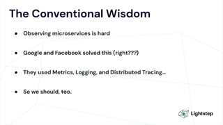 The Conventional Wisdom
● Observing microservices is hard
● Google and Facebook solved this (right???)
● They used Metrics, Logging, and Distributed Tracing…
● So we should, too.
 