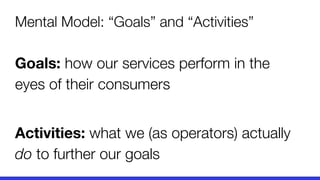 Mental Model: “Goals” and “Activities”
Goals: how our services perform in the
eyes of their consumers
Activities: what we (as operators) actually
do to further our goals
 