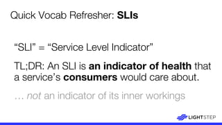 “SLI” = “Service Level Indicator”
TL;DR: An SLI is an indicator of health that
a service’s consumers would care about.
… not an indicator of its inner workings
Quick Vocab Refresher: SLIs
 