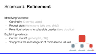 Scorecard: Refinement
Identifying Variance:
- Cardinality ($ per tag value)
- Robust stats (histograms (see prev slide))
- Retention horizons for plausible queries (time duration)
Explaining variance:
- Correct stats!!! (global p95, p99)
- “Suppress the messengers” of microservice failures
 