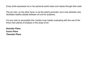Every artist expresses his or her personal world views and values through their work.
The art critic, on the other hand, is not the artist's promoter, but is the arbitrator who
facilitates healthy debate between art and its audience.
For any critic to accomplish this, he/she must master evaluating with the use of the
three main planes of analysis in the study of art.
Semiotic Plane
Iconic Plane
Thematic Plane
 