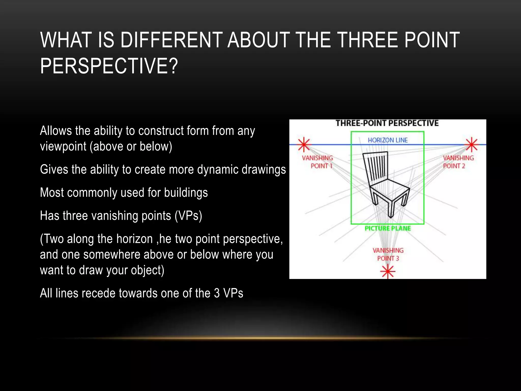 WHAT IS DIFFERENT ABOUT THE THREE POINT
PERSPECTIVE?
Allows the ability to construct form from any
viewpoint (above or below)
Gives the ability to create more dynamic drawings
Most commonly used for buildings
Has three vanishing points (VPs)
(Two along the horizon ,he two point perspective,
and one somewhere above or below where you
want to draw your object)
All lines recede towards one of the 3 VPs
 