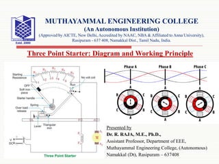 Presented by
Dr. R. RAJA, M.E., Ph.D.,
Assistant Professor, Department of EEE,
Muthayammal Engineering College, (Autonomous)
Namakkal (Dt), Rasipuram – 637408
MUTHAYAMMAL ENGINEERING COLLEGE
(An Autonomous Institution)
(Approved by AICTE, New Delhi, Accredited by NAAC, NBA & Affiliated to Anna University),
Rasipuram - 637 408, Namakkal Dist., Tamil Nadu, India.
Three Point Starter: Diagram and Working Principle
 