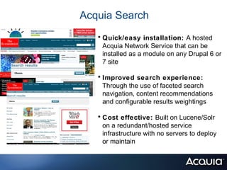 Acquia Search
   • Quick/easy installation: A hosted
    Acquia Network Service that can be
    installed as a module on any Drupal 6 or
    7 site

   • Improved search experience:
    Through the use of faceted search
    navigation, content recommendations
    and configurable results weightings

   • Cost effective: Built on Lucene/Solr
    on a redundant/hosted service
    infrastructure with no servers to deploy
    or maintain
 