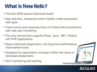 What is New Relic?
• The first APM solution delivered SaaS
• See real-time, transaction-level visibility inside production
 web apps
• Track end-to-end response times of critical web transactions
 with real user monitoring
• The only service that supports Ruby, Java, .NET, Python,
 and PHP applications
• Deep code-level diagnostics, and long term performance
 improvement tools
• Designed for applications running in either the cloud or
 dedicated datacenters
• 24x7 monitoring and alerting
 
