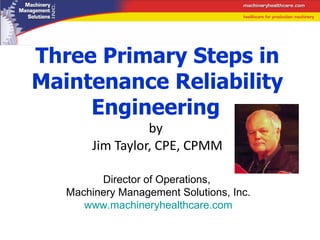 Three Primary Steps in Maintenance Reliability Engineering   by  Jim Taylor, CPE, CPMM Director of Operations,  Machinery Management Solutions, Inc. www.machineryhealthcare.com 