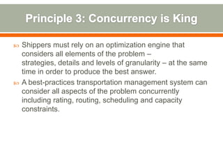    Shippers must rely on an optimization engine that
    considers all elements of the problem –
    strategies, details and levels of granularity – at the same
    time in order to produce the best answer.
   A best-practices transportation management system can
    consider all aspects of the problem concurrently
    including rating, routing, scheduling and capacity
    constraints.
 