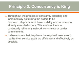   Throughout the process of constantly adjusting and
    incrementally optimizing the orders to be
    executed, shippers must have visibility across time into
    already executed orders. This enables them to
    continually refine any network constraints or carrier
    commitments.
   It also ensures that they have the required resources to
    realize their service goals as efficiently and effectively as
    possible.
 