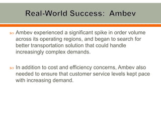    Ambev experienced a significant spike in order volume
    across its operating regions, and began to search for
    better transportation solution that could handle
    increasingly complex demands.

   In addition to cost and efficiency concerns, Ambev also
    needed to ensure that customer service levels kept pace
    with increasing demand.
 