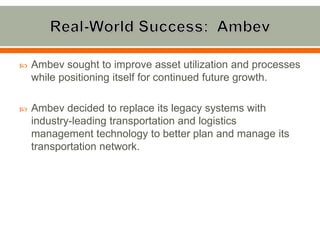    Ambev sought to improve asset utilization and processes
    while positioning itself for continued future growth.

   Ambev decided to replace its legacy systems with
    industry-leading transportation and logistics
    management technology to better plan and manage its
    transportation network.
 