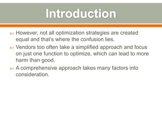    However, not all optimization strategies are created
    equal and that’s where the confusion lies.
   Vendors too often take a simplified approach and focus
    on just one function to optimize, which can lead to more
    harm than good.
   A comprehensive approach takes many factors into
    consideration.
 